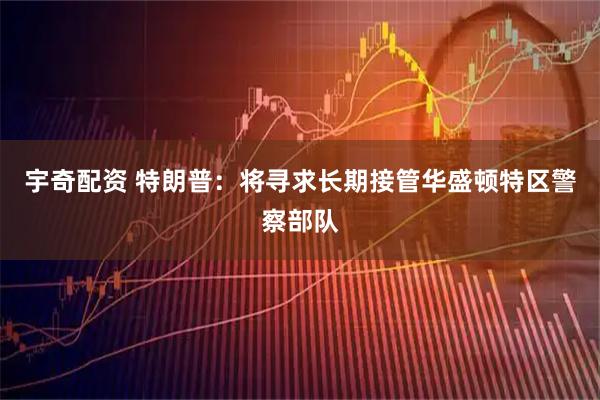 宇奇配资 特朗普：将寻求长期接管华盛顿特区警察部队
