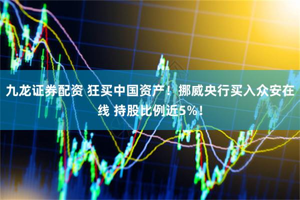 九龙证券配资 狂买中国资产！挪威央行买入众安在线 持股比例近5%！