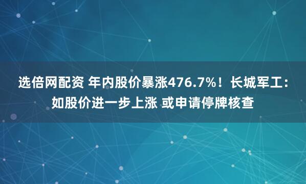 选倍网配资 年内股价暴涨476.7%！长城军工：如股价进一步上涨 或申请停牌核查