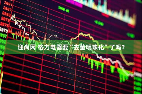 迎尚网 格力电器要“去董明珠化”了吗？