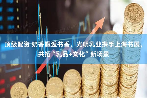 顶级配资 奶香邂逅书香，光明乳业携手上海书展，共拓“乳品+文化”新场景