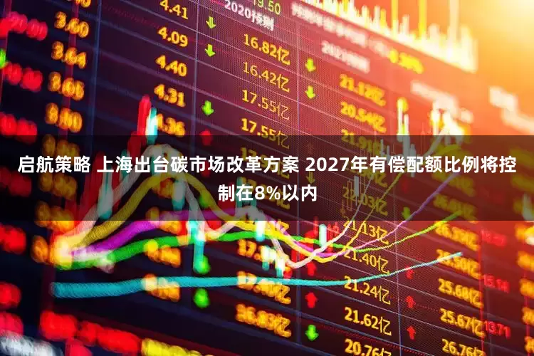 启航策略 上海出台碳市场改革方案 2027年有偿配额比例将控制在8%以内