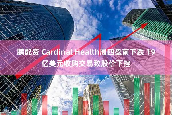 鹏配资 Cardinal Health周四盘前下跌 19亿美元收购交易致股价下挫
