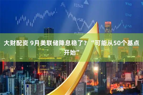 大财配资 9月美联储降息稳了？“可能从50个基点开始”