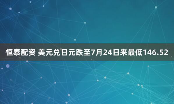 恒泰配资 美元兑日元跌至7月24日来最低146.52