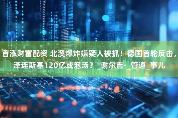 首泓财富配资 北溪爆炸嫌疑人被抓！德国首轮反击，泽连斯基120亿或泡汤？_谢尔吉·_管道_事儿