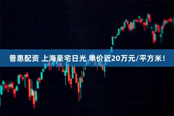 普惠配资 上海豪宅日光 单价近20万元/平方米！