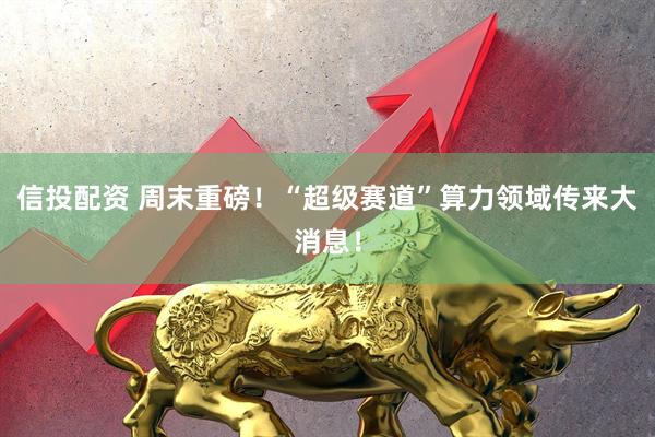 信投配资 周末重磅！“超级赛道”算力领域传来大消息！