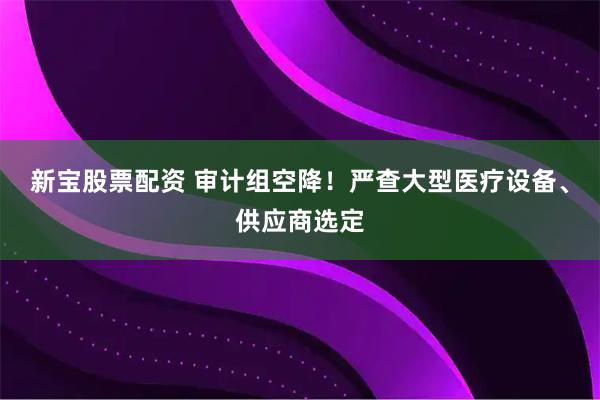 新宝股票配资 审计组空降！严查大型医疗设备、供应商选定