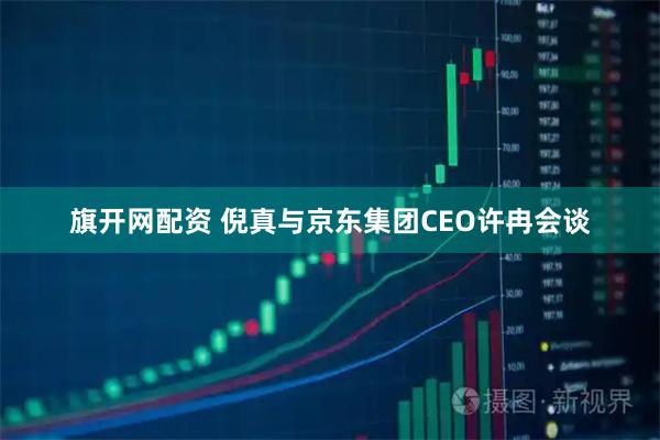 旗开网配资 倪真与京东集团CEO许冉会谈