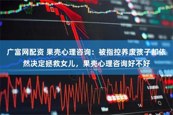 广富网配资 果壳心理咨询：被指控养废孩子却依然决定拯救女儿，果壳心理咨询好不好