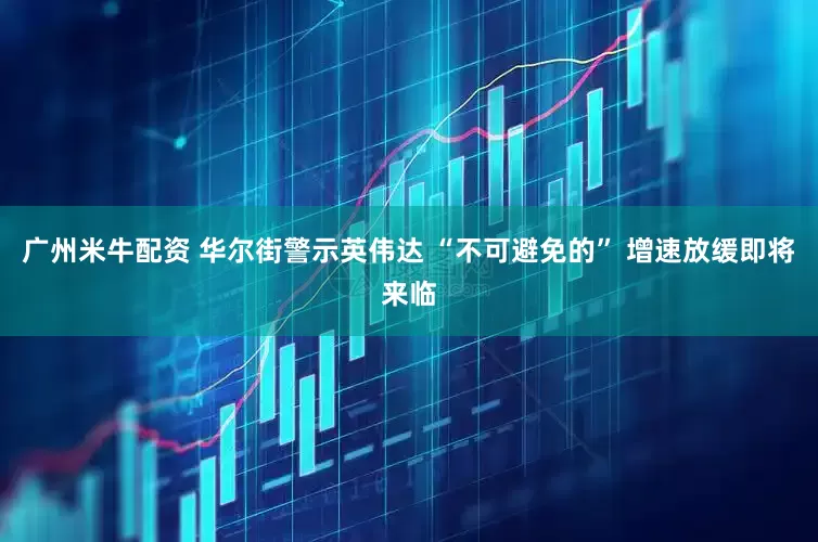 广州米牛配资 华尔街警示英伟达 “不可避免的” 增速放缓即将来临