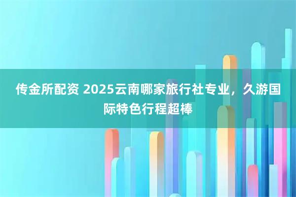 传金所配资 2025云南哪家旅行社专业，久游国际特色行程超棒