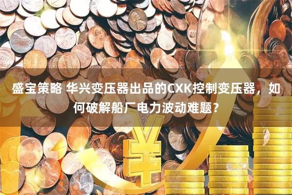盛宝策略 华兴变压器出品的CXK控制变压器，如何破解船厂电力波动难题？