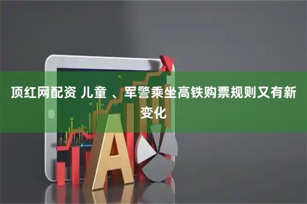 顶红网配资 儿童 、军警乘坐高铁购票规则又有新变化