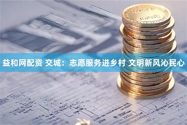 益和网配资 交城：志愿服务进乡村 文明新风沁民心