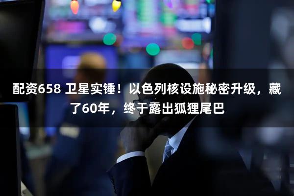 配资658 卫星实锤！以色列核设施秘密升级，藏了60年，终于露出狐狸尾巴