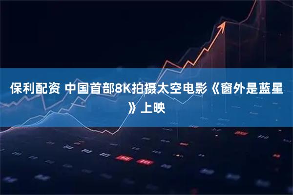 保利配资 中国首部8K拍摄太空电影《窗外是蓝星》上映