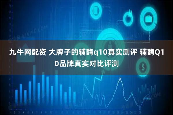 九牛网配资 大牌子的辅酶q10真实测评 辅酶Q10品牌真实对比评测