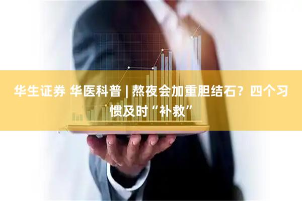 华生证券 华医科普 | 熬夜会加重胆结石？四个习惯及时“补救”