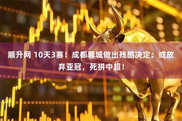 顺升网 10天3赛！成都蓉城做出残酷决定：或放弃亚冠，死拼中超！