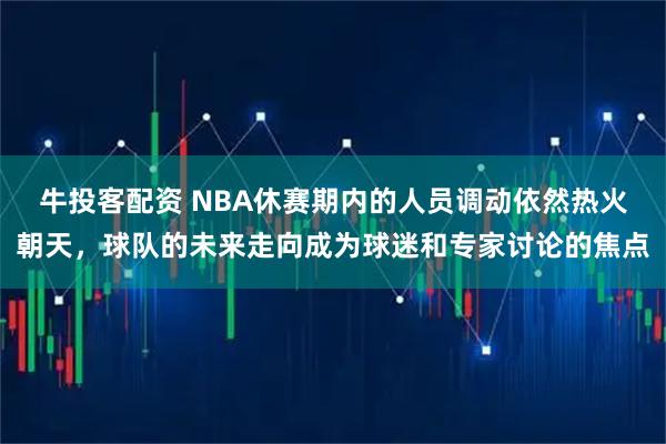 牛投客配资 NBA休赛期内的人员调动依然热火朝天，球队的未来走向成为球迷和专家讨论的焦点