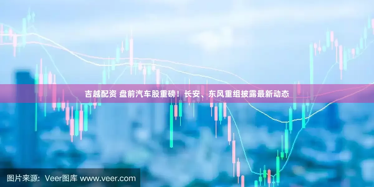 吉越配资 盘前汽车股重磅！长安、东风重组披露最新动态