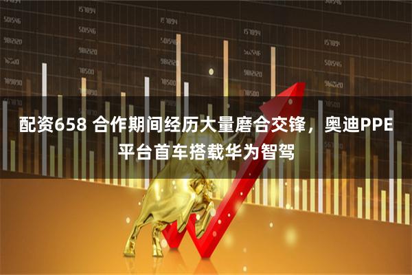 配资658 合作期间经历大量磨合交锋，奥迪PPE平台首车搭载华为智驾