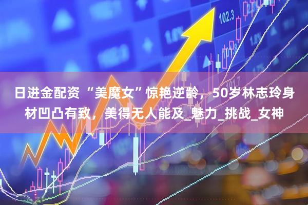 日进金配资 “美魔女”惊艳逆龄，50岁林志玲身材凹凸有致，美得无人能及_魅力_挑战_女神