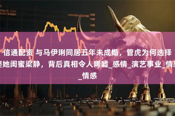 信通配资 与马伊琍同居五年未成婚，管虎为何选择娶她闺蜜梁静，背后真相令人唏嘘_感情_演艺事业_情感