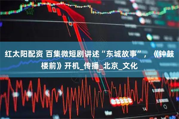 红太阳配资 百集微短剧讲述“东城故事”，《钟鼓楼前》开机_传播_北京_文化