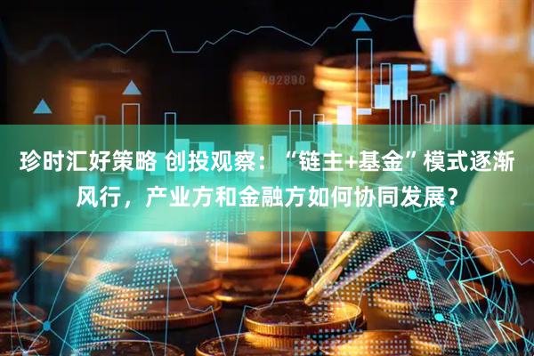 珍时汇好策略 创投观察：“链主+基金”模式逐渐风行，产业方和金融方如何协同发展？