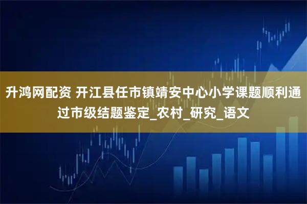升鸿网配资 开江县任市镇靖安中心小学课题顺利通过市级结题鉴定_农村_研究_语文