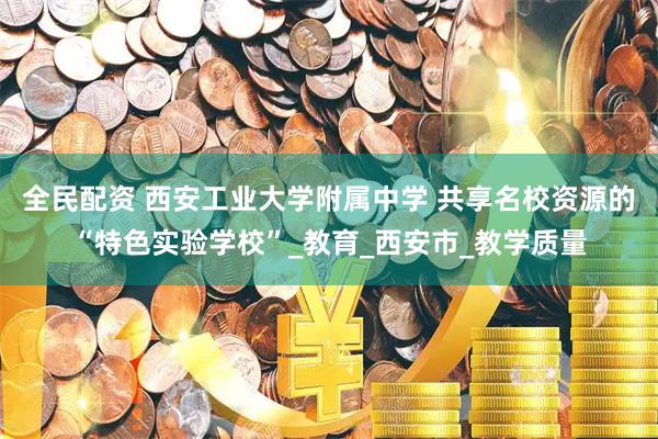 全民配资 西安工业大学附属中学 共享名校资源的“特色实验学校”_教育_西安市_教学质量