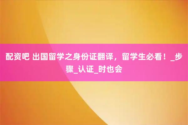 配资吧 出国留学之身份证翻译，留学生必看！_步骤_认证_时也会