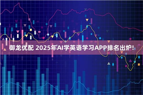 御龙优配 2025年AI学英语学习APP排名出炉!