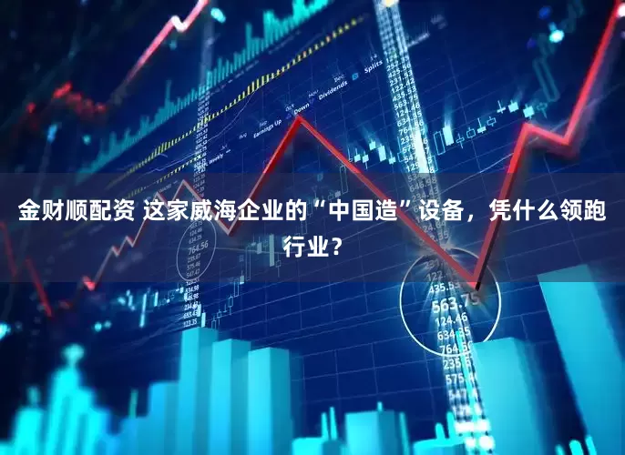 金财顺配资 这家威海企业的“中国造”设备，凭什么领跑行业？