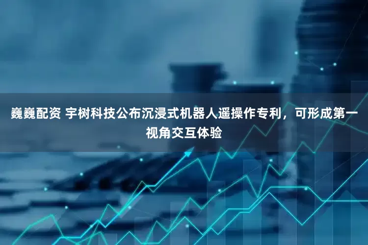 巍巍配资 宇树科技公布沉浸式机器人遥操作专利，可形成第一视角交互体验