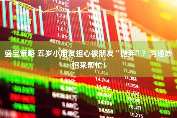 盛宝策略 五岁小朋友担心被朋友“抛弃”？沟通妙招来帮忙！