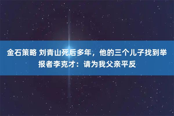 金石策略 刘青山死后多年，他的三个儿子找到举报者李克才：请为我父亲平反