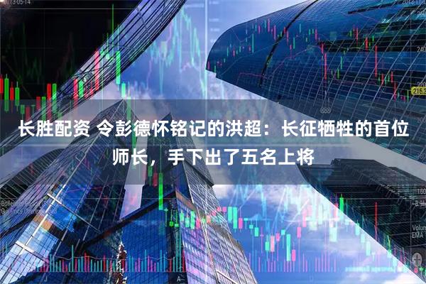 长胜配资 令彭德怀铭记的洪超：长征牺牲的首位师长，手下出了五名上将
