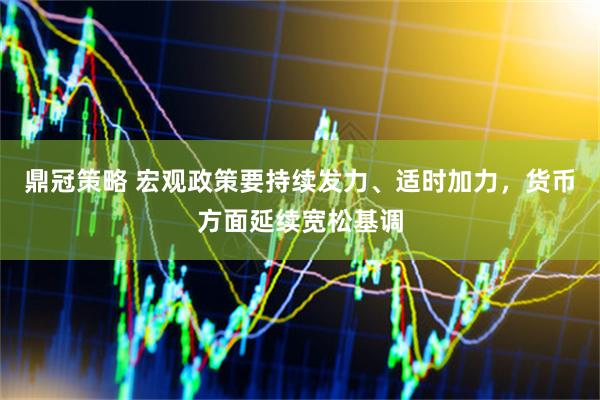 鼎冠策略 宏观政策要持续发力、适时加力，货币方面延续宽松基调