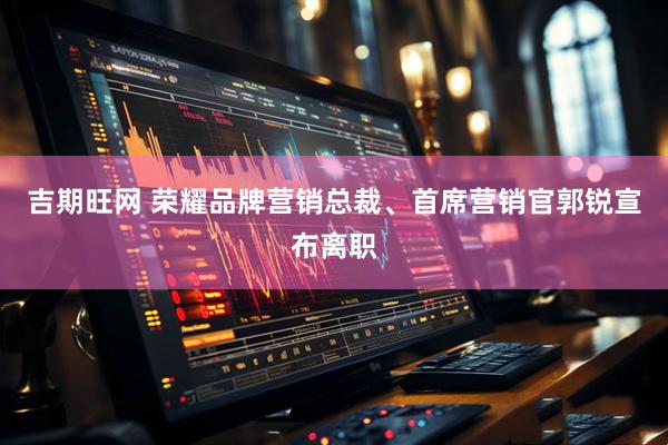 吉期旺网 荣耀品牌营销总裁、首席营销官郭锐宣布离职