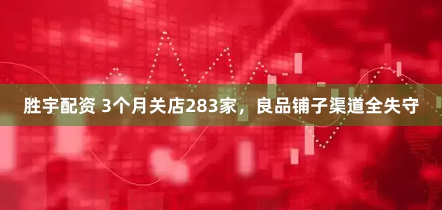 胜宇配资 3个月关店283家，良品铺子渠道全失守