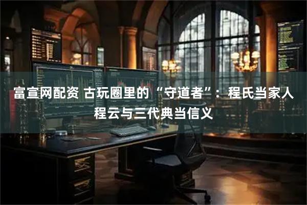 富宣网配资 古玩圈里的 “守道者”：程氏当家人程云与三代典当信义