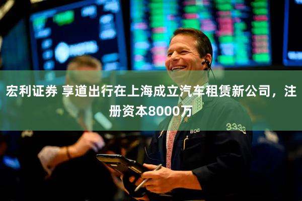 宏利证券 享道出行在上海成立汽车租赁新公司，注册资本8000万