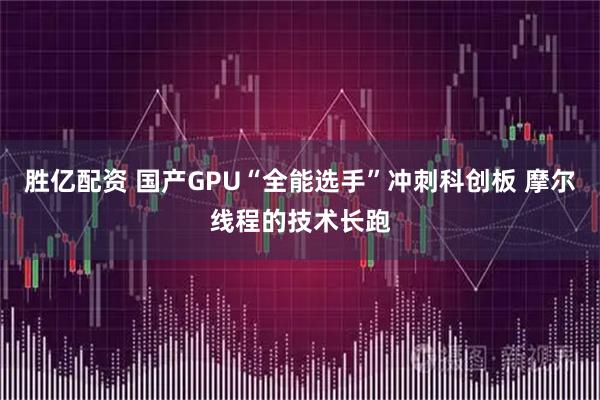 胜亿配资 国产GPU“全能选手”冲刺科创板 摩尔线程的技术长跑
