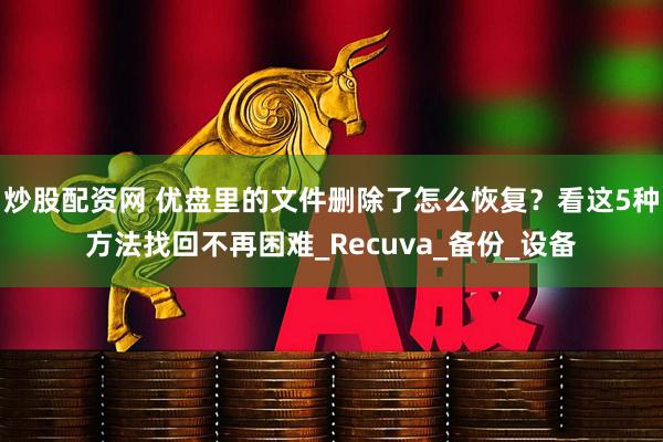 炒股配资网 优盘里的文件删除了怎么恢复？看这5种方法找回不再困难_Recuva_备份_设备