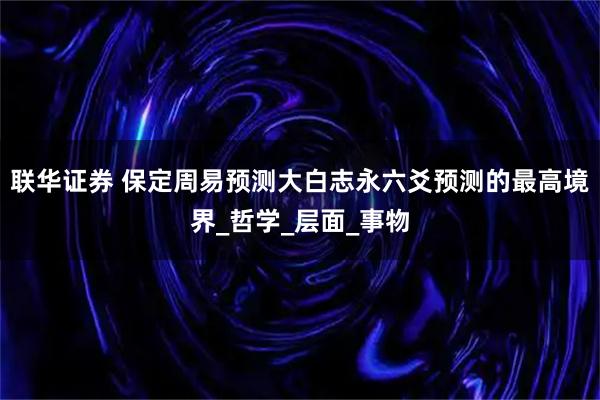 联华证券 保定周易预测大白志永六爻预测的最高境界_哲学_层面_事物