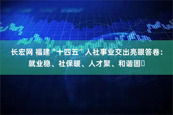 长宏网 福建“十四五”人社事业交出亮眼答卷：就业稳、社保暖、人才聚、和谐固​